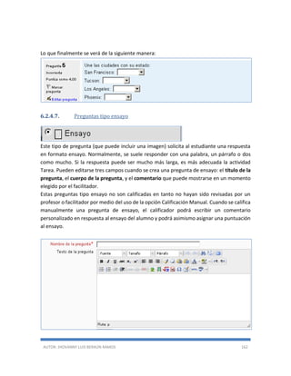 AUTOR: JHOVANNY LUIS BERAÚN RAMOS 162
Lo que finalmente se verá de la siguiente manera:
6.2.4.7. Preguntas tipo ensayo
Este tipo de pregunta (que puede incluir una imagen) solicita al estudiante una respuesta
en formato ensayo. Normalmente, se suele responder con una palabra, un párrafo o dos
como mucho. Si la respuesta puede ser mucho más larga, es más adecuada la actividad
Tarea. Pueden editarse tres campos cuando se crea una pregunta de ensayo: el título de la
pregunta, el cuerpo de la pregunta, y el comentario que puede mostrarse en un momento
elegido por el facilitador.
Estas preguntas tipo ensayo no son calificadas en tanto no hayan sido revisadas por un
profesor o facilitador por medio del uso de la opción Calificación Manual. Cuando se califica
manualmente una pregunta de ensayo, el calificador podrá escribir un comentario
personalizado en respuesta al ensayo del alumno y podrá asimismo asignar una puntuación
al ensayo.
 