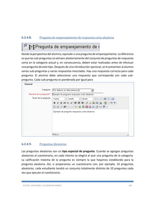 AUTOR: JHOVANNY LUIS BERAÚN RAMOS 163
6.2.4.8. Pregunta de emparejamiento de respuesta corta aleatoria
Desde la perspectiva del alumno, equivale a una pregunta de emparejamiento. La diferencia
es que las sub-preguntas se extraen aleatoriamente del conjunto de preguntas de respuesta
corta en la categoría actual y, en consecuencia, deben estar realizadas antes de efectuar
una pregunta de este tipo. Después de una introducción opcional, se le presentan al alumno
varias sub-preguntas y varias respuestas mezcladas. Hay una respuesta correcta para cada
pregunta. El alumno debe seleccionar una respuesta que corresponda con cada sub-
pregunta. Cada sub-pregunta es ponderada por igual para
6.2.4.9. Preguntas Aleatorias
Las preguntas aleatorias son un tipo especial de pregunta. Cuando se agregan preguntas
aleatorias al cuestionario, en cada intento se elegirá al azar una pregunta de la categoría.
La calificación máxima de la pregunta es siempre la que hayamos establecido para la
pregunta aleatoria. Así, si preparamos un cuestionario con, por ejemplo, 10 preguntas
aleatorias, cada estudiante tendrá un conjunto totalmente distinto de 10 preguntas cada
vez que ejecute el cuestionario.
 