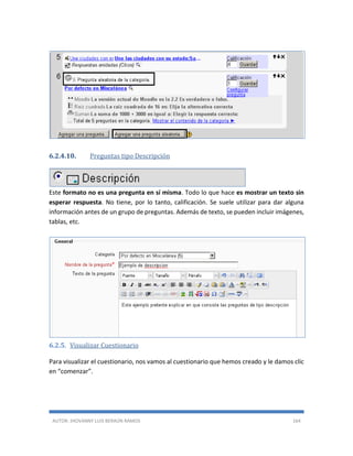 AUTOR: JHOVANNY LUIS BERAÚN RAMOS 164
6.2.4.10. Preguntas tipo Descripción
Este formato no es una pregunta en sí misma. Todo lo que hace es mostrar un texto sin
esperar respuesta. No tiene, por lo tanto, calificación. Se suele utilizar para dar alguna
información antes de un grupo de preguntas. Además de texto, se pueden incluir imágenes,
tablas, etc.
6.2.5. Visualizar Cuestionario
Para visualizar el cuestionario, nos vamos al cuestionario que hemos creado y le damos clic
en “comenzar”.
 