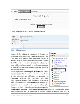 AUTOR: JHOVANNY LUIS BERAÚN RAMOS 165
Donde nos empezará mostrando la primera pregunta.
6.3. Calificaciones
Muchos de los módulos y actividades de Moodle son
evaluables, lo que supone que el estudiante obtendrá una
calificación de acuerdo a unos parámetros que fija el
docente. Así pues, los conceptos de calificaciones y el libro
de calificaciones se han revisado completamente; aunque
estas palabras se han empleado en versiones previas, aquí
se documentan diferencias importantes con el objeto de
evitar malentendidos.
En líneas generales, una categoría de calificación agrupa
elementos de calificación y tiene parámetros que afectan
a estos elementos de calificación; un elemento de
calificación almacena una calificación para cada
participante del curso y tiene parámetros que afectan
estas calificaciones; una calificación tiene parámetros que
afectan a como se muestra a los usuarios, así como las
funciones de cierre y ocultación. Las calificaciones pueden
ser calculadas, agregadas y mostradas de varias formas, muchos de los parámetros se han
diseñado para ajustarse a las necesidades de una gran variedad de organizaciones. Muchas
 