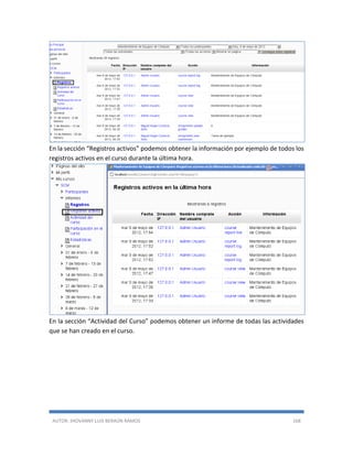 AUTOR: JHOVANNY LUIS BERAÚN RAMOS 168
En la sección “Registros activos” podemos obtener la información por ejemplo de todos los
registros activos en el curso durante la última hora.
En la sección “Actividad del Curso” podemos obtener un informe de todas las actividades
que se han creado en el curso.
 