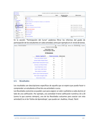 AUTOR: JHOVANNY LUIS BERAÚN RAMOS 169
En la sección “Participación del Curso” podemos filtrar los informes del grado de
participación de los estudiantes en cada actividad, como por ejemplo en el envió de tareas.
6.5. Resultados
Los resultados son descripciones específicas de aquello que se espera que pueda hacer o
comprender un estudiante al final de una actividad o curso.
Los Resultados outcomes se pueden usar para asignar un valor cualitativo a cada alumno al
lado de una calificación. Por ejemplo, una actividad X tiene calificación numérica 10 a 20
(como la que usamos siempre), uno de los Resultados outcomes para asociar con esta
actividad X es el de ‘Estilos de Aprendizaje’, que puede ser: Auditivo, Visual, Táctil.
 