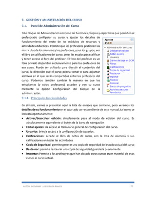 AUTOR: JHOVANNY LUIS BERAÚN RAMOS 177
7. GESTIÓN Y AMINISTRACIÓN DEL CURSO
7.1. Panel de Administración del Curso
Este bloque de Administración contiene las funciones propias y específicas que permiten al
profesorado configurar su curso y ajustar los detalles de
funcionamiento del resto de los módulos de recursos y
actividades didácticas. Permite que los profesores gestionen las
matrículas de los alumnos y los profesores, y sus los grupos, ver
el libro de calificaciones del curso, crear las escalas para calificar
y tener acceso al foro del profesor. El foro del profesor es un
foro privado disponible exclusivamente para los profesores de
ese curso. Puede ser utilizado para discutir el contenido del
curso, la dirección que el curso podría tomar o para adjuntar
archivos en él que serán compartidos entre los profesores del
curso. Podemos también cambiar la manera en que los
estudiantes (y otros profesores) acceden y ven su curso
mediante la opción Configuración del bloque de la
administración.
7.1.1. Principales funcionalidades
En síntesis, vamos a presentar aquí la lista de enlaces que contiene, pero veremos los
detalles de su funcionamiento en el apartado correspondiente de este manual, tal como se
indicará oportunamente:
 Activar/desactivar edición: simplemente pasa al modo de edición del curso. Es
absolutamente equivalente al botón de la barra de navegación
 Editar ajustes: da acceso al formulario general de configuración del curso.
 Usuarios: brinda acceso a la configuración de usuarios.
 Calificaciones: accede al libro de notas de curso, con la lista de alumnos y sus
calificaciones en todas las actividades
 Copia de Seguridad: permite generar una copia de seguridad del estado actual del curso
 Restaurar: permite restaurar una copia de seguridad guardada previamente
 Importar: Permite a los profesores que han dictado otros cursos traer material de esos
cursos al curso actual.
 
