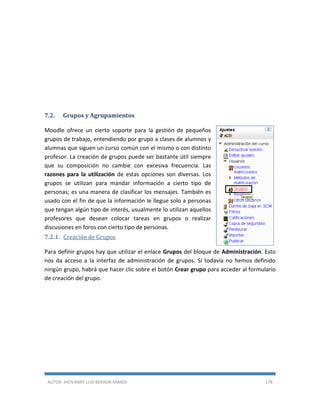 AUTOR: JHOVANNY LUIS BERAÚN RAMOS 178
7.2. Grupos y Agrupamientos
Moodle ofrece un cierto soporte para la gestión de pequeños
grupos de trabajo, entendiendo por grupo a clases de alumnos y
alumnas que siguen un curso común con el mismo o con distinto
profesor. La creación de grupos puede ser bastante útil siempre
que su composición no cambie con excesiva frecuencia. Las
razones para la utilización de estas opciones son diversas. Los
grupos se utilizan para mandar información a cierto tipo de
personas; es una manera de clasificar los mensajes. También es
usado con el fin de que la información le llegue solo a personas
que tengan algún tipo de interés, usualmente lo utilizan aquellos
profesores que desean colocar tareas en grupos o realizar
discusiones en foros con cierto tipo de personas.
7.2.1. Creación de Grupos
Para definir grupos hay que utilizar el enlace Grupos del bloque de Administración. Esto
nos da acceso a la interfaz de administración de grupos. Si todavía no hemos definido
ningún grupo, habrá que hacer clic sobre el botón Crear grupo para acceder al formulario
de creación del grupo.
 