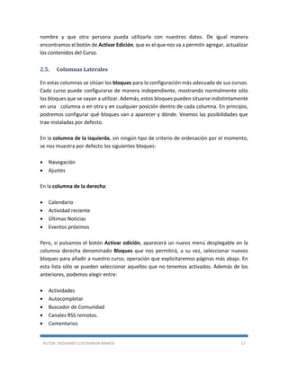 AUTOR: JHOVANNY LUIS BERAÚN RAMOS 17
nombre y que otra persona pueda utilizarla con nuestros datos. De igual manera
encontramos el botón de Activar Edición, que es el que nos va a permitir agregar, actualizar
los contenidos del Curso.
2.5. Columnas Laterales
En estas columnas se sitúan los bloques para la configuración más adecuada de sus cursos.
Cada curso puede configurarse de manera independiente, mostrando normalmente sólo
los bloques que se vayan a utilizar. Además, estos bloques pueden situarse indistintamente
en una columna o en otra y en cualquier posición dentro de cada columna. En principio,
podremos configurar qué bloques van a aparecer y dónde. Veamos las posibilidades que
trae instaladas por defecto.
En la columna de la izquierda, sin ningún tipo de criterio de ordenación por el momento,
se nos muestra por defecto los siguientes bloques:
 Navegación
 Ajustes
En la columna de la derecha:
 Calendario
 Actividad reciente
 Últimas Noticias
 Eventos próximos
Pero, si pulsamos el botón Activar edición, aparecerá un nuevo menú desplegable en la
columna derecha denominado Bloques que nos permitirá, a su vez, seleccionar nuevos
bloques para añadir a nuestro curso, operación que explicitaremos páginas más abajo. En
esta lista sólo se pueden seleccionar aquellos que no tenemos activados. Además de los
anteriores, podemos elegir entre:
 Actividades
 Autocompletar
 Buscador de Comunidad
 Canales RSS remotos.
 Comentarios
 