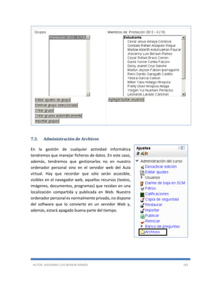AUTOR: JHOVANNY LUIS BERAÚN RAMOS 181
7.3. Administración de Archivos
En la gestión de cualquier actividad informática
tendremos que manejar ficheros de datos. En este caso,
además, tendremos que gestionarlos no en nuestro
ordenador personal sino en el servidor web del Aula
virtual. Hay que recordar que sólo serán accesible,
visibles en el navegador web, aquellos recursos (textos,
imágenes, documentos, programas) que residan en una
localización compartida y publicada en Web. Nuestro
ordenador personal es normalmente privado, no dispone
del software que lo convierte en un servidor Web y,
además, estará apagado buena parte del tiempo.
 