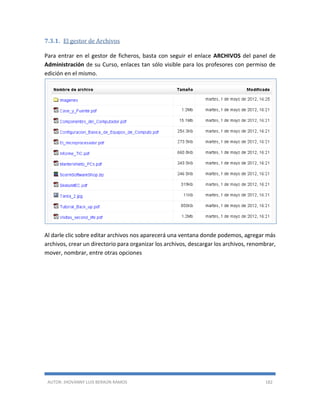 AUTOR: JHOVANNY LUIS BERAÚN RAMOS 182
7.3.1. El gestor de Archivos
Para entrar en el gestor de ficheros, basta con seguir el enlace ARCHIVOS del panel de
Administración de su Curso, enlaces tan sólo visible para los profesores con permiso de
edición en el mismo.
Al darle clic sobre editar archivos nos aparecerá una ventana donde podemos, agregar más
archivos, crear un directorio para organizar los archivos, descargar los archivos, renombrar,
mover, nombrar, entre otras opciones
 