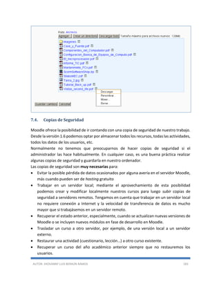 AUTOR: JHOVANNY LUIS BERAÚN RAMOS 183
7.4. Copias de Seguridad
Moodle ofrece la posibilidad de ir contando con una copia de seguridad de nuestro trabajo.
Desde la versión 1.6 podemos optar por almacenar todos los recursos, todas las actividades,
todos los datos de los usuarios, etc.
Normalmente no tenemos que preocuparnos de hacer copias de seguridad si el
administrador las hace habitualmente. En cualquier caso, es una buena práctica realizar
algunas copias de seguridad y guardarla en nuestro ordenador.
Las copias de seguridad son muy necesarias para:
 Evitar la posible pérdida de datos ocasionados por alguna avería en el servidor Moodle,
más cuando pueden ser de hosting gratuito
 Trabajar en un servidor local; mediante el aprovechamiento de esta posibilidad
podemos crear y modificar localmente nuestros cursos para luego subir copias de
seguridad a servidores remotos. Tengamos en cuenta que trabajar en un servidor local
no requiere conexión a Internet y la velocidad de transferencia de datos es mucho
mayor que si trabajásemos en un servidor remoto.
 Recuperar el estado anterior, especialmente, cuando se actualizan nuevas versiones de
Moodle o se incluyen nuevos módulos en fase de desarrollo en Moodle.
 Trasladar un curso a otro servidor, por ejemplo, de una versión local a un servidor
externo.
 Restaurar una actividad (cuestionario, lección…) a otro curso existente.
 Recuperar un curso del año académico anterior siempre que no restauremos los
usuarios.
 