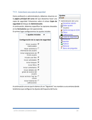 AUTOR: JHOVANNY LUIS BERAÚN RAMOS 184
7.4.1. Como hacer una copia de seguridad
Como profesor/a o administrador/a, debemos situarnos en
la página principal del curso del que deseamos hacer una
copia de seguridad. Pulsaremos sobre el enlace Copia de
seguridad del bloque de Administración.
A continuación, debemos especificar las opciones deseadas
en los formularios que irán apareciendo.
En primer lugar configuraremos los ajustes iniciales:
A continuación una vez que le damos clic en “Siguiente” nos mandara a una ventana donde
tendremos que configurar los Ajustes del Esquema del Curso
 