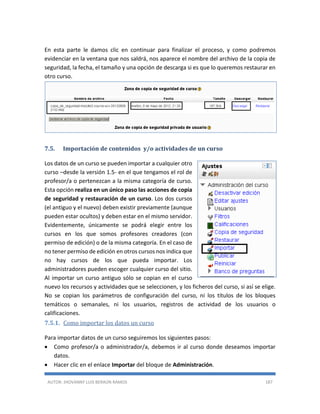 AUTOR: JHOVANNY LUIS BERAÚN RAMOS 187
En esta parte le damos clic en continuar para finalizar el proceso, y como podremos
evidenciar en la ventana que nos saldrá, nos aparece el nombre del archivo de la copia de
seguridad, la fecha, el tamaño y una opción de descarga si es que lo queremos restaurar en
otro curso.
7.5. Importación de contenidos y/o actividades de un curso
Los datos de un curso se pueden importar a cualquier otro
curso –desde la versión 1.5- en el que tengamos el rol de
profesor/a o pertenezcan a la misma categoría de curso.
Esta opción realiza en un único paso las acciones de copia
de seguridad y restauración de un curso. Los dos cursos
(el antiguo y el nuevo) deben existir previamente (aunque
pueden estar ocultos) y deben estar en el mismo servidor.
Evidentemente, únicamente se podrá elegir entre los
cursos en los que somos profesores creadores (con
permiso de edición) o de la misma categoría. En el caso de
no tener permiso de edición en otros cursos nos indica que
no hay cursos de los que pueda importar. Los
administradores pueden escoger cualquier curso del sitio.
Al importar un curso antiguo sólo se copian en el curso
nuevo los recursos y actividades que se seleccionen, y los ficheros del curso, si así se elige.
No se copian los parámetros de configuración del curso, ni los títulos de los bloques
temáticos o semanales, ni los usuarios, registros de actividad de los usuarios o
calificaciones.
7.5.1. Como importar los datos un curso
Para importar datos de un curso seguiremos los siguientes pasos:
 Como profesor/a o administrador/a, debemos ir al curso donde deseamos importar
datos.
 Hacer clic en el enlace Importar del bloque de Administración.
 