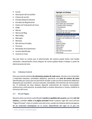 AUTOR: JHOVANNY LUIS BERAÚN RAMOS 18
 Cursos
 Descripción del Curso/Sitio
 Enlaces de sección
 Entrada Aleatorio Glosario
 Entradas de Blog Reciente
 Estatus de Finalización de Curso
 HTML
 Marcas
 Marcas de Blog
 Menú Blog
 Mensajes
 Mentees
 Mis Archivos Privados
 Personas
 Resultados de Cuestionario
 Usuario Identificado
 Usuario en Línea
Hay que tener en cuenta que el administrador del sistema puede limitar este listado
activando o desactivando ciertos bloques de manera global desde el bloque o panel de
Administración del sitio.
2.6. Columna Central
Esta zona central contiene los elementos propios de cada curso: vínculos a los contenidos
y materiales textuales, actividades didácticas, parecerán una serie de enlaces de texto
identificados por iconos que nos permitirán acceder a cada uno de los elementos didácticos
dispuestos por el profesor: recursos textuales, actividades, herramientas de comunicación,
etc. El contenido de estos bloques depende enteramente de nuestras necesidades,
preferencias y estilo docente. Se puede añadir y cambiar elementos e, incluso, modificar la
estructura del curso.
2.7. Pie de Página
Muestra cómo nos hemos autentificado (nombre y apellidos del usuario), permite salir del
sistema, y también volver a la página principal desde cualquier lugar del curso (vínculo
"Página Principal" o bien el nombre corto del curso, cuando nos hallamos dentro de algunos
de los materiales desplegados en el curso), dependiendo del lugar en el que nos
 