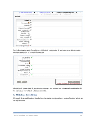 AUTOR: JHOVANNY LUIS BERAÚN RAMOS 189
Nos indica luego una confirmación y revisión de la importación de archivos, como últimos pasos
finales le damos clic en realizar información
Al concluir la importación de archivos nos mostrará una ventana nos indica que la importación de
los archivos se ha realizado satisfactoriamente.
8. Módulo de Accesibilidad
El módulo de accesibilidad en Moodle Permite realizar configuraciones personalizadas a la interfaz
de la plataforma.
 