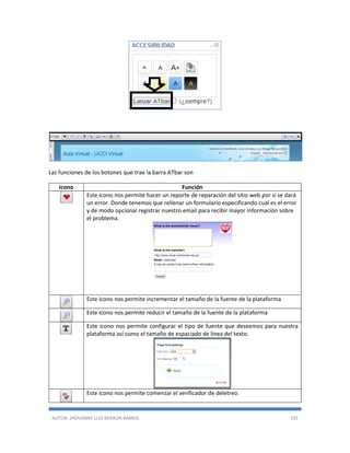 AUTOR: JHOVANNY LUIS BERAÚN RAMOS 191
Las funciones de los botones que trae la barra ATbar son
Icono Función
Este icono nos permite hacer un reporte de reparación del sitio web por si se dará
un error. Donde tenemos que rellenar un formulario especificando cual es el error
y de modo opcional registrar nuestro email para recibir mayor información sobre
el problema.
Este icono nos permite incrementar el tamaño de la fuente de la plataforma
Este icono nos permite reducir el tamaño de la fuente de la plataforma
Este icono nos permite configurar el tipo de fuente que deseemos para nuestra
plataforma así como el tamaño de espaciado de línea del texto.
Este icono nos permite comenzar el verificador de deletreo.
 