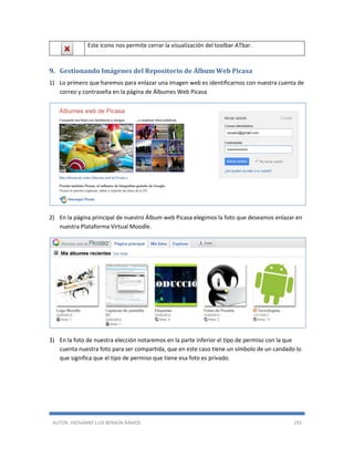 AUTOR: JHOVANNY LUIS BERAÚN RAMOS 193
Este icono nos permite cerrar la visualización del toolbar ATbar.
9. Gestionando Imágenes del Repositorio de Álbum Web Picasa
1) Lo primero que haremos para enlazar una imagen web es identificarnos con nuestra cuenta de
correo y contraseña en la página de Álbumes Web Picasa
2) En la página principal de nuestro Álbum web Picasa elegimos la foto que deseamos enlazar en
nuestra Plataforma Virtual Moodle.
3) En la foto de nuestra elección notaremos en la parte inferior el tipo de permiso con la que
cuenta nuestra foto para ser compartida, que en este caso tiene un símbolo de un candado lo
que significa que el tipo de permiso que tiene esa foto es privado.
 