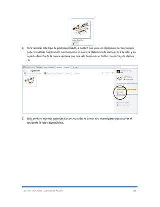 AUTOR: JHOVANNY LUIS BERAÚN RAMOS 194
4) Para cambiar este tipo de permiso privado, a público que va a ser el permiso necesario para
poder visualizar nuestra foto normalmente en nuestra plataforma le damos clic a la foto, y en
la parte derecha de la nueva ventana que nos sale buscamos el botón compartir, y le damos
clic.
5) En la ventana que nos aparecerá a continuación, le damos clic en compartir para activar el
estado de la foto a tipo público.
 