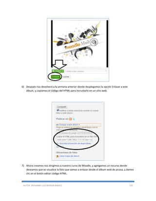 AUTOR: JHOVANNY LUIS BERAÚN RAMOS 195
6) Después nos devolverá a la ventana anterior donde desplegamos la opción Enlazar a este
álbum, y copiamos el código del HTML para incrustarlo en un sitio web.
7) Ahora creamos nos dirigimos a nuestro curso de Moodle, y agregamos un recurso donde
deseamos que se visualice la foto que vamos a enlazar desde el álbum web de picasa, y damos
clic en el botón editar código HTML.
 