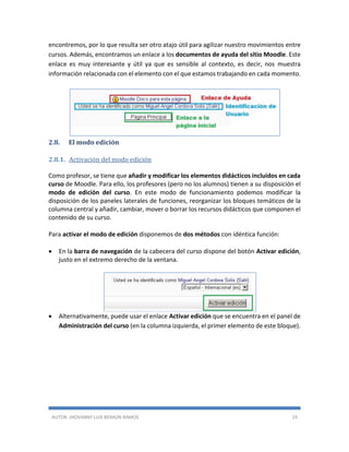 AUTOR: JHOVANNY LUIS BERAÚN RAMOS 19
encontremos, por lo que resulta ser otro atajo útil para agilizar nuestro movimientos entre
cursos. Además, encontramos un enlace a los documentos de ayuda del sitio Moodle. Este
enlace es muy interesante y útil ya que es sensible al contexto, es decir, nos muestra
información relacionada con el elemento con el que estamos trabajando en cada momento.
2.8. El modo edición
2.8.1. Activación del modo edición
Como profesor, se tiene que añadir y modificar los elementos didácticos incluidos en cada
curso de Moodle. Para ello, los profesores (pero no los alumnos) tienen a su disposición el
modo de edición del curso. En este modo de funcionamiento podemos modificar la
disposición de los paneles laterales de funciones, reorganizar los bloques temáticos de la
columna central y añadir, cambiar, mover o borrar los recursos didácticos que componen el
contenido de su curso.
Para activar el modo de edición disponemos de dos métodos con idéntica función:
 En la barra de navegación de la cabecera del curso dispone del botón Activar edición,
justo en el extremo derecho de la ventana.
 Alternativamente, puede usar el enlace Activar edición que se encuentra en el panel de
Administración del curso (en la columna izquierda, el primer elemento de este bloque).
 