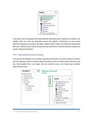 AUTOR: JHOVANNY LUIS BERAÚN RAMOS 20
Tras hacer click en cualquiera de estos botones observará que la interfaz se modifica y se
añaden toda una serie de pequeños iconos por doquier. Pinchando en esos iconos
podremos ejecutar las acciones de editar, añadir mover y borrar los diferentes elementos
del curso. Nótese en que ahora los botones que controlan el modo de edición muestran la
opción "Desactivar edición".
2.8.2. Alteración de la barra de menús.
En la versión de Moodle 2.2 se incluye la opción de minimizar en la barra lateral los menús
que nos aparecen tanto en la barra lateral izquierda como en la barra lateral derecha, que
nos hará posible tener una mejor vista de nuestro curso y los temas que estamos
exponiendo en ella.
 