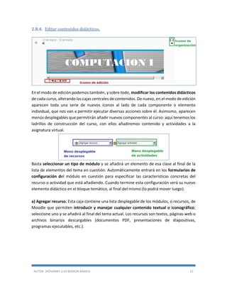 AUTOR: JHOVANNY LUIS BERAÚN RAMOS 22
2.8.4. Editar contenidos didácticos.
En el modo de edición podemos también, y sobre todo, modificar los contenidos didácticos
de cada curso, alterando las cajas centrales de contenidos. De nuevo, en el modo de edición
aparecen toda una serie de nuevos iconos al lado de cada componente o elemento
individual, que nos van a permitir ejecutar diversas acciones sobre él. Asimismo, aparecen
menús desplegables que permitirán añadir nuevos componentes al curso: aquí tenemos los
ladrillos de construcción del curso, con ellos añadiremos contenido y actividades a la
asignatura virtual.
Basta seleccionar un tipo de módulo y se añadirá un elemento de esa clase al final de la
lista de elementos del tema en cuestión. Automáticamente entrará en los formularios de
configuración del módulo en cuestión para especificar las características concretas del
recurso o actividad que está añadiendo. Cuando termine esta configuración verá su nuevo
elemento didáctico en el bloque temático, al final del mismo (lo podrá mover luego).
a) Agregar recurso. Esta caja contiene una lista desplegable de los módulos, o recursos, de
Moodle que permiten introducir y manejar cualquier contenido textual o iconográfico;
seleccione uno y se añadirá al final del tema actual. Los recursos son textos, páginas web o
archivos binarios descargables (documentos PDF, presentaciones de diapositivas,
programas ejecutables, etc.).
 