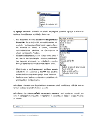 AUTOR: JHOVANNY LUIS BERAÚN RAMOS 23
b) Agregar actividad. Mediante un menú desplegable podemos agregar al curso un
conjunto de módulos de actividades didácticas:
 Hay disponibles módulos de actividad de aprendizaje
interactivo: los trabajos del alumnado pueden ser
enviados y calificados por los profesores/as mediante
los módulos de Tareas o Talleres, calificados
automáticamente mediante los Cuestionarios o
añadir ejercicios Hot Potatoes.
 Las comunicaciones se pueden realizar en los Chats y
en los Foros para debates y las Consultas para obtener
sus opciones preferidas. Los estudiantes pueden
trabajar de forma colaborativa mediante los Wikis.
 El contenido se puede presentar y gestionar usando
actividades de Lecciones y SCORM. Las palabras
claves del curso se pueden agregar en los Glosarios.
 Las Encuestas y las Bases de Datos son actividades de
gran ayuda en cualquier curso.
Además de este repertorio de actividades, se pueden añadir módulos no estándar que no
forman parte de la versión oficial de Moodle.
Además de estas cajas para añadir componentes nuevos al curso, tendremos también una
serie de iconos para manipular los componentes ya existentes, en modo de enlaces. Veamos
su función:
Icono Función
 