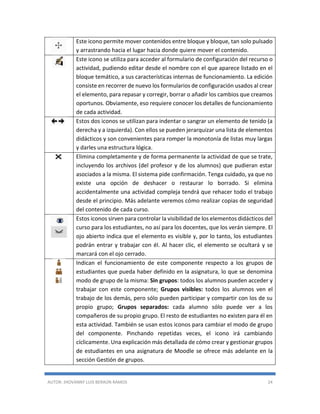 AUTOR: JHOVANNY LUIS BERAÚN RAMOS 24
Este icono permite mover contenidos entre bloque y bloque, tan solo pulsado
y arrastrando hacia el lugar hacia donde quiere mover el contenido.
Este icono se utiliza para acceder al formulario de configuración del recurso o
actividad, pudiendo editar desde el nombre con el que aparece listado en el
bloque temático, a sus características internas de funcionamiento. La edición
consiste en recorrer de nuevo los formularios de configuración usados al crear
el elemento, para repasar y corregir, borrar o añadir los cambios que creamos
oportunos. Obviamente, eso requiere conocer los detalles de funcionamiento
de cada actividad.
Estos dos iconos se utilizan para indentar o sangrar un elemento de tenido (a
derecha y a izquierda). Con ellos se pueden jerarquizar una lista de elementos
didácticos y son convenientes para romper la monotonía de listas muy largas
y darles una estructura lógica.
Elimina completamente y de forma permanente la actividad de que se trate,
incluyendo los archivos (del profesor y de los alumnos) que pudieran estar
asociados a la misma. El sistema pide confirmación. Tenga cuidado, ya que no
existe una opción de deshacer o restaurar lo borrado. Si elimina
accidentalmente una actividad compleja tendrá que rehacer todo el trabajo
desde el principio. Más adelante veremos cómo realizar copias de seguridad
del contenido de cada curso.
Estos iconos sirven para controlar la visibilidad de los elementos didácticos del
curso para los estudiantes, no así para los docentes, que los verán siempre. El
ojo abierto indica que el elemento es visible y, por lo tanto, los estudiantes
podrán entrar y trabajar con él. Al hacer clic, el elemento se ocultará y se
marcará con el ojo cerrado.
Indican el funcionamiento de este componente respecto a los grupos de
estudiantes que pueda haber definido en la asignatura, lo que se denomina
modo de grupo de la misma: Sin grupos: todos los alumnos pueden acceder y
trabajar con este componente; Grupos visibles: todos los alumnos ven el
trabajo de los demás, pero sólo pueden participar y compartir con los de su
propio grupo; Grupos separados: cada alumno sólo puede ver a los
compañeros de su propio grupo. El resto de estudiantes no existen para él en
esta actividad. También se usan estos iconos para cambiar el modo de grupo
del componente. Pinchando repetidas veces, el icono irá cambiando
cíclicamente. Una explicación más detallada de cómo crear y gestionar grupos
de estudiantes en una asignatura de Moodle se ofrece más adelante en la
sección Gestión de grupos.
 