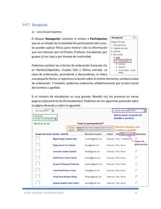 AUTOR: JHOVANNY LUIS BERAÚN RAMOS 26
2.8.7. Navegación
a) Lista de participantes
El bloque Navegación contiene el enlace a Participantes
que es un listado de la totalidad de participantes del curso.
Se pueden aplicar filtros para mostrar sólo la información
que nos interese: por rol (Todos, Profesor, Estudiante), por
grupos (si los hay) o por tiempo de inactividad.
Podemos cambiar los criterios de ordenación haciendo clic
en Nombre/Apellidos, Ciudad, País o Última entrada. La
clase de ordenación, ascendente o descendente, la indica
una pequeña flecha; si repetimos la acción sobre el mismo elemento, cambia la clase
de ordenación. Y también, podemos ordenarlos alfabéticamente por la letra inicial
del nombre o apellido.
Si el número de estudiantes es muy grande, Moodle nos los presenta en varias
páginas (típicamente de 20 estudiantes). Podemos ver los siguientes pulsando sobre
la página deseada o sobre la siguiente.
 