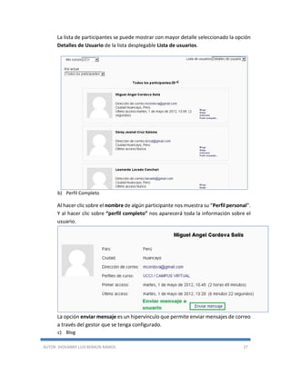 AUTOR: JHOVANNY LUIS BERAÚN RAMOS 27
La lista de participantes se puede mostrar con mayor detalle seleccionado la opción
Detalles de Usuario de la lista desplegable Lista de usuarios.
b) Perfil Completo
Al hacer clic sobre el nombre de algún participante nos muestra su “Perfil personal”.
Y al hacer clic sobre “perfil completo” nos aparecerá toda la información sobre el
usuario.
La opción enviar mensaje es un hipervínculo que permite enviar mensajes de correo
a través del gestor que se tenga configurado.
c) Blog
 