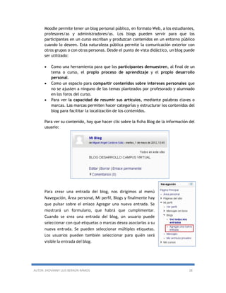 AUTOR: JHOVANNY LUIS BERAÚN RAMOS 28
Moodle permite tener un blog personal público, en formato Web, a los estudiantes,
profesores/as y administradores/as. Los blogs pueden servir para que los
participantes en un curso escriban y produzcan contenidos en un entorno público
cuando lo deseen. Esta naturaleza pública permite la comunicación exterior con
otros grupos o con otras personas. Desde el punto de vista didáctico, un blog puede
ser utilizado:
 Como una herramienta para que los participantes demuestren, al final de un
tema o curso, el propio proceso de aprendizaje y el propio desarrollo
personal.
 Como un espacio para compartir contenidos sobre intereses personales que
no se ajusten a ninguno de los temas planteados por profesorado y alumnado
en los foros del curso.
 Para ver la capacidad de resumir sus artículos, mediante palabras claves o
marcas. Las marcas permiten hacer categorías y estructurar los contenidos del
blog para facilitar la localización de los contenidos.
Para ver su contenido, hay que hacer clic sobre la ficha Blog de la información del
usuario:
Para crear una entrada del blog, nos dirigimos al menú
Navegación, Área personal, Mi perfil, Blogs y finalmente hay
que pulsar sobre el enlace Agregar una nueva entrada. Se
mostrará un formulario, que habrá que cumplimentar.
Cuando se crea una entrada del blog, un usuario puede
seleccionar con qué etiquetas o marcas desea asociarlas a su
nueva entrada. Se pueden seleccionar múltiples etiquetas.
Los usuarios pueden también seleccionar para quién será
visible la entrada del blog.
 