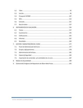 AUTOR: JHOVANNY LUIS BERAÚN RAMOS 2
5.2. Taller.............................................................................................................................. 92
5.3. Lección........................................................................................................................... 96
5.4. El paquete SCORM ...................................................................................................... 107
5.5. Wiki.............................................................................................................................. 112
5.6. Consulta....................................................................................................................... 121
5.7. Base de datos .............................................................................................................. 127
6. INSTRUMENTOS DE EVALUACIÓN....................................................................................... 136
6.1. Tareas.......................................................................................................................... 137
6.2. Cuestionarios............................................................................................................... 145
6.3. Calificaciones............................................................................................................... 165
6.4. Informes ...................................................................................................................... 167
6.5. Resultados................................................................................................................... 169
7. GESTIÓN Y AMINISTRACIÓN DEL CURSO ............................................................................ 177
7.1. Panel de Administración del Curso ............................................................................. 177
7.2. Grupos y Agrupamientos............................................................................................. 178
7.3. Administración de Archivos......................................................................................... 181
7.4. Copias de Seguridad.................................................................................................... 183
7.5. Importación de contenidos y/o actividades de un curso........................................... 187
8. Módulo de Accesibilidad..................................................................................................... 189
9. Gestionando Imágenes del Repositorio de Álbum Web Picasa .......................................... 193
 