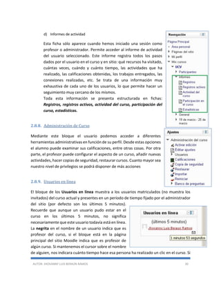 AUTOR: JHOVANNY LUIS BERAÚN RAMOS 30
d) Informes de actividad
Esta ficha sólo aparece cuando hemos iniciado una sesión como
profesor o administrador. Permite acceder al informe de actividad
del usuario seleccionado. Este informe registra todos los pasos
dados por el usuario en el curso y en sitio: qué recursos ha visitado,
cuántas veces, cuándo y cuánto tiempo, las actividades que ha
realizado, las calificaciones obtenidas, los trabajos entregados, las
conexiones realizadas, etc. Se trata de una información muy
exhaustiva de cada uno de los usuarios, lo que permite hacer un
seguimiento muy cercano de los mismos.
Toda esta información se presenta estructurada en fichas:
Registros, registros activos, actividad del curso, participación del
curso, estadísticas.
2.8.8. Administración de Curso
Mediante este bloque el usuario podemos acceder a diferentes
herramientas administrativas en función de su perfil. Desde estas opciones
el alumno puede examinar sus calificaciones, entre otras cosas. Por otra
parte, el profesor puede configurar el aspecto de un curso, añadir nuevas
actividades, hacer copias de seguridad, restaurar cursos. Cuanto mayor sea
nuestro nivel de privilegios se podrá disponer de más acciones
2.8.9. Usuarios en línea
El bloque de los Usuarios en línea muestra a los usuarios matriculados (no muestra los
invitados) del curso actual y presentes en un período de tiempo fijado por el administrador
del sitio (por defecto son los últimos 5 minutos).
Recuerde que aunque un usuario pudo estar en el
curso en los últimos 5 minutos, no significa
necesariamente que este usuario todavía está en línea.
La negrita en el nombre de un usuario indica que es
profesor del curso, si el bloque está en la página
principal del sitio Moodle indica que es profesor de
algún curso. Si mantenemos el cursor sobre el nombre
de alguien, nos indicara cuánto tiempo hace esa persona ha realizado un clic en el curso. Si
 