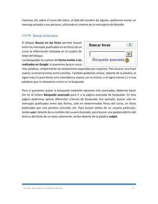 AUTOR: JHOVANNY LUIS BERAÚN RAMOS 31
hacemos clic sobre el icono del sobre, al lado del nombre de alguien, podremos enviar un
mensaje privado a esa persona, utilizando el sistema de la mensajería de Moodle.
2.8.10. Buscar en los foros
El bloque Buscar en los foros permite buscar
entre los mensajes publicados en los foros de un
curso la información tecleada en el cuadro de
texto del bloque.
Las búsquedas se realizan de forma similar a las
realizadas en Google: si queremos buscar una o
más palabras, simplemente las teclearemos separadas por espacios. Para buscar una frase
exacta, la encerraremos entre comillas. También podemos utilizar, delante de la palabra, el
signo más (+) para forzar una coincidencia exacta con la misma, o el signo menos (-) si hay
palabras que no deseamos incluir en la búsqueda.
Pero si queremos acotar la búsqueda mediante opciones más avanzadas, debemos hacer
clic en el enlace Búsqueda avanzada para ir a la página avanzada de búsqueda. En esta
página podremos aplicar diferentes criterios de búsqueda. Por ejemplo, buscar sólo en
mensajes publicados entre dos fechas, sólo en determinados foros del curso, en foros
publicados por una persona concreta, etc. Para buscar textos de un usuario particular,
teclee user: delante de su nombre del usuario buscado; para buscar una palabra dentro del
tema o del título de un texto solamente, teclee delante de la palabra subjet.
 