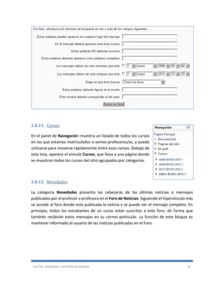 AUTOR: JHOVANNY LUIS BERAÚN RAMOS 32
2.8.11. Cursos
En el panel de Navegación muestra un listado de todos los cursos
en los que estamos matriculados o somos profesores/as, y puede
utilizarse para moverse rápidamente entre esos cursos. Debajo de
esta lista, aparece el vínculo Cursos, que lleva a una página donde
se muestran todos los cursos del sitio agrupados por categorías.
2.8.12. Novedades
La categoría Novedades presenta las cabeceras de las últimas noticias o mensajes
publicados por el profesor o profesora en el Foro de Noticias. Siguiendo el hipervínculo más
se accede al foro donde está publicada la noticia y se puede ver el mensaje completo. En
principio, todos los estudiantes de un curso están suscritos a este foro, de forma que
también recibirán estos mensajes en su correo particular. La función de este bloque es
mantener informado al usuario de las noticias publicadas en el Foro.
 