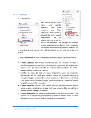 AUTOR: JHOVANNY LUIS BERAÚN RAMOS 33
2.8.13. Calendario
a) Funcionalidad
Este módulo puede usarse
como una agenda
personal, sirve para
mantener una visión
organizada de las fechas y
plazos importantes para el
seguimiento de la
asignatura o de un curso:
fechas de exámenes, de entrega de trabajos,
reuniones de tutoría, etc. Existen cuatro categorías
de eventos temporales que podemos controlar con
el calendario y cada uno de ellas está identificado con un color de fondo en el
bloque:
El bloque Calendario muestra un calendario que presenta los siguientes eventos:
 Eventos globales. Son fechas importantes para los usuarios de toda la
plataforma tales como exámenes de evaluación, suspensión del servicio para
realizar tareas de mantenimiento, etc. Sólo los administradores del sistema
pueden publicar este tipo de eventos.
 Eventos de curso. Se trata de fechas importantes para los estudiantes
matriculados en un curso (por ejemplo, fechas de exámenes parciales o
convocatorias para una reunión de chat, los plazos de determinada actividad).
Estos eventos serán visibles por todos los participantes del curso y sólo pueden
ser publicados por el profesorado.
 Eventos de grupo. Similares a los eventos de curso, pero en este caso afectan
sólo a un determinado grupo creado dentro de un curso. Sólo los profesores
pueden publicar este tipo de eventos.
 Eventos de usuario. Son fechas importantes para cada usuario particular. Estos
eventos son visibles en el propio calendario, pero no en el de los demás usuarios.
Obviamente, estos eventos serán creados por el interesado/a.
 