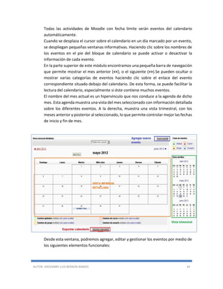 AUTOR: JHOVANNY LUIS BERAÚN RAMOS 34
Todas las actividades de Moodle con fecha límite serán eventos del calendario
automáticamente.
Cuando se desplaza el cursor sobre el calendario en un día marcado por un evento,
se despliegan pequeñas ventanas informativas. Haciendo clic sobre los nombres de
los eventos en el pie del bloque de calendario se puede activar o desactivar la
información de cada evento.
En la parte superior de este módulo encontramos una pequeña barra de navegación
que permite mostrar el mes anterior (<<), o el siguiente (>>).Se pueden ocultar o
mostrar varias categorías de eventos haciendo clic sobre el enlace del evento
correspondiente situado debajo del calendario. De esta forma, se puede facilitar la
lectura del calendario, especialmente si éste contiene muchos eventos.
El nombre del mes actual es un hipervínculo que nos conduce a la agenda de dicho
mes. Esta agenda muestra una vista del mes seleccionado con información detallada
sobre los diferentes eventos. A la derecha, muestra una vista trimestral, con los
meses anterior y posterior al seleccionado, lo que permite controlar mejor las fechas
de inicio y fin de mes.
Desde esta ventana, podremos agregar, editar y gestionar los eventos por medio de
los siguientes elementos funcionales:
 