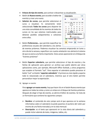 AUTOR: JHOVANNY LUIS BERAÚN RAMOS 35
 Enlaces de tipo de evento, para activar o desactivar su visualización.
 Botón de Nuevo evento, para acceder al editor de
eventos y crear uno nuevo.
 Selector de cursos, que permite seleccionar el
curso a visualizar. Es conveniente tener
seleccionado Todos los cursos para disponer de
una vista consolidada de los eventos de todos los
cursos en los que estemos matriculados para
detectar posibles solapamientos o colisiones
entre ellos.
 Botón Preferencias… que permite especificar las
preferencias visuales del calendario y las alertas
de eventos próximos. Podemos visualizar las semanas empezando en lunes u
otro día de la semana, especificar con cuanta antelación nos alertará el sistema
de que se acerca una fecha importante. Estos avisos aparecerán en el bloque de
"Eventos próximos"
 Botón Exportar calendario, que permite seleccionar el tipo de eventos y las
fechas de aplicación para generar un archivo que podrá abierto por otras
aplicaciones como, por ejemplo, Microsoft Office Outlook, y otros programas
que acepten el formato "ical". Para exportar el calendario puede presionar el
botón "ical" o el botón "exportar calendario". El primero es más rápido y exporta
todo lo relacionado con el calendario, mientras que el otro botón permite
personalizar mejor la exportación.
b) Agregar un evento
Para agregar un nuevo evento, hay que hacer clic en el botón Nuevo evento que
aparece en todas las vistas y como un enlace en el bloque de Eventos próximos.
Después de elegir el tipo de evento, se abrirá el Editor de eventos. Se trata de
un formulario que contiene los siguientes campos:
 Nombre: el contenido de este campo será el que aparezca en la ventana
informativa sobre el calendario (cuando pasemos el puntero del ratón por
encima de una fecha marcada) y en la vista mensual.
 Descripción: es el texto que aparecerá en la vista diaria del calendario y
puede incluir además de texto, imágenes, tablas, etc.
 