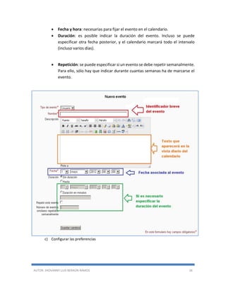 AUTOR: JHOVANNY LUIS BERAÚN RAMOS 36
 Fecha y hora: necesarias para fijar el evento en el calendario.
 Duración: es posible indicar la duración del evento. Incluso se puede
especificar otra fecha posterior, y el calendario marcará todo el intervalo
(incluso varios días).
 Repetición: se puede especificar si un evento se debe repetir semanalmente.
Para ello, sólo hay que indicar durante cuantas semanas ha de marcarse el
evento.
c) Configurar las preferencias
 