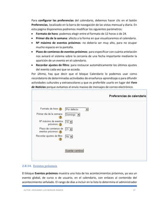 AUTOR: JHOVANNY LUIS BERAÚN RAMOS 37
Para configurar las preferencias del calendario, debemos hacer clic en el botón
Preferencias, localizado en la barra de navegación de las vistas mensual y diaria. En
esta página disponemos podremos modificar los siguientes parámetros:
 Formato de hora: podemos elegir entre el formato de 12 horas o de 24.
 Primer día de la semana: afecta a la forma en que visualizaremos el calendario.
 Nº máximo de eventos próximos: no debería ser muy alto, para no ocupar
mucho espacio en la pantalla.
 Plazo de comienzo de eventos próximos: para especificar con cuánta antelación
nos avisará el sistema sobre la cercanía de una fecha importante mediante la
aparición de un evento en el calendario.
 Recordar ajustes de filtro: para restaurar automáticamente los últimos ajustes
del evento cada vez que se acceda.
Por último, hay que decir que el bloque Calendario lo podemos usar como
recordatorio de determinadas actividades de enseñanza-aprendizaje o para difundir
actividades culturales y extraescolares y que es preferible usarlo en lugar del Foro
de Noticias porque evitamos el envío masivo de mensajes de correo electrónico.
2.8.14. Eventos próximos
El bloque Eventos próximos muestra una lista de los acontecimientos próximos, ya sea un
evento global, de curso o de usuario, en el calendario, con enlaces al contenido del
acontecimiento señalado. El rango de días a incluir en la lista lo determina el administrador
 