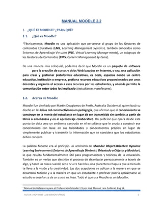 AUTOR: JHOVANNY LUIS BERAÚN RAMOS 3
MANUAL MOODLE 2.2
1. ¿QUÉ ES MOODLE? ¿PARA QUÉ?
1.1. ¿Qué es Moodle?
1Técnicamente, Moodle es una aplicación que pertenece al grupo de los Gestores de
contenidos Educativos (LMS, Learning Management Systems), también conocidos como
Entornos de Aprendizaje Virtuales (VLE, Virtual Learning Manage-ments), un subgrupo de
los Gestores de Contenidos (CMS, Content Management Systems).
De una manera más coloquial, podemos decir que Moodle es un paquete de software
para la creación de cursos y sitios Web basados en Internet, o sea, una aplicación
para crear y gestionar plataformas educativas, es decir, espacios donde un centro
educativo, institución o empresa, gestiona recursos educativos proporcionados por unos
docentes y organiza el acceso a esos recursos por los estudiantes, y además permite la
comunicación entre todos los implicados (estudiantes y profesores).
1.2. Acerca de Moodle
Moodle fue diseñado por Martin Dougiamas de Perth, Australia Occidental, quien basó su
diseño en las ideas del constructivismo en pedagogía, que afirman que el conocimiento se
construye en la mente del estudiante en lugar de ser transmitido sin cambios a partir de
libros o enseñanzas y en el aprendizaje colaborativo. Un profesor que opera desde este
punto de vista crea un ambiente centrado en el estudiante que le ayuda a construir ese
conocimiento con base en sus habilidades y conocimientos propios en lugar de
simplemente publicar y transmitir la información que se considera que los estudiantes
deben conocer.
La palabra Moodle era al principio un acrónimo de Modular Object-Oriented Dynamic
Learning Environment (Entorno de Aprendizaje Dinámico Orientado a Objetos y Modular),
lo que resulta fundamentalmente útil para programadores y teóricos de la educación.
También es un verbo que describe el proceso de deambular perezosamente a través de
algo, y hacer las cosas cuando se te ocurre hacerlas, una placentera chapuza que a menudo
te lleva a la visión y la creatividad. Las dos acepciones se aplican a la manera en que se
desarrolló Moodle y a la manera en que un estudiante o profesor podría aproximarse al
estudio o enseñanza de un curso en línea. Todo el que usa Moodle es un Moodler.
1
Manual de Referencia para el Profesorado Moodle 1.9 por José Manual Lara Fuillerat, Pag 14.
 