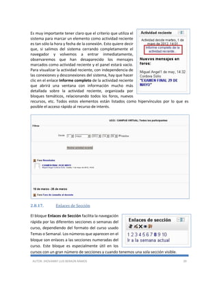 AUTOR: JHOVANNY LUIS BERAÚN RAMOS 39
Es muy importante tener claro que el criterio que utiliza el
sistema para marcar un elemento como actividad reciente
es tan sólo la hora y fecha de la conexión. Esto quiere decir
que, si salimos del sistema cerrando completamente el
navegador y volvemos a entrar inmediatamente,
observaremos que han desaparecido los mensajes
marcados como actividad reciente y el panel estará vacío.
Para visualizar la actividad reciente, con independencia de
las conexiones y desconexiones del sistema, hay que hacer
clic en el enlace Informe completo de la actividad reciente
que abrirá una ventana con información mucho más
detallada sobre la actividad reciente, organizada por
bloques temáticos, relacionando todos los foros, nuevos
recursos, etc. Todos estos elementos están listados como hipervínculos por lo que es
posible el acceso rápido al recurso de interés.
2.8.17. Enlaces de Sección
El bloque Enlaces de Sección facilita la navegación
rápida por las diferentes secciones o semanas del
curso, dependiendo del formato del curso usado
Temas o Semanal. Los números que aparecen en el
bloque son enlaces a las secciones numeradas del
curso. Este bloque es especialmente útil en los
cursos con un gran número de secciones y cuando tenemos una sola sección visible.
 