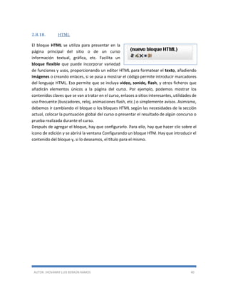 AUTOR: JHOVANNY LUIS BERAÚN RAMOS 40
2.8.18. HTML
El bloque HTML se utiliza para presentar en la
página principal del sitio o de un curso
información textual, gráfica, etc. Facilita un
bloque flexible que puede incorporar variedad
de funciones y usos, proporcionando un editor HTML para formatear el texto, añadiendo
imágenes o creando enlaces, si se pasa a mostrar el código permite introducir marcadores
del lenguaje HTML. Eso permite que se incluya video, sonido, flash, y otros ficheros que
añadirán elementos únicos a la página del curso. Por ejemplo, podemos mostrar los
contenidos claves que se van a tratar en el curso, enlaces a sitios interesantes, utilidades de
uso frecuente (buscadores, reloj, animaciones flash, etc.) o simplemente avisos. Asimismo,
debemos ir cambiando el bloque o los bloques HTML según las necesidades de la sección
actual, colocar la puntuación global del curso o presentar el resultado de algún concurso o
prueba realizada durante el curso.
Después de agregar el bloque, hay que configurarlo. Para ello, hay que hacer clic sobre el
icono de edición y se abrirá la ventana Configurando un bloque HTM. Hay que introducir el
contenido del bloque y, si lo deseamos, el título para el mismo.
 