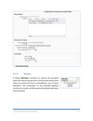 AUTOR: JHOVANNY LUIS BERAÚN RAMOS 41
2.8.19. Mensajes
El bloque Mensajes constituye un sistema de mensajería
interna de sistema que permite la comunicación directa entre
todos los usuarios del sitio sin necesidad de usar el correo
electrónico. Para profundizar en este apartado debemos
remitirnos a la sección de Mensajería del apartado dedicado a
la Comunicación
 