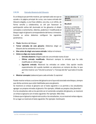 AUTOR: JHOVANNY LUIS BERAÚN RAMOS 42
2.8.20. Entrada Aleatoria del Glosario
Es un bloque que permite mostrar, por ejemplo cada vez que se
accede a la página principal de curso, una nueva entrada del
Glosario elegido, o una frase célebre, una cita, o un refrán, de
forma sencilla y colaborativa; es útil por favorecer la
participación activa del alumnado en los glosarios al añadir
conceptos o comentarlos. Además, podemos ir modificando el
bloque según el glosario correspondiente del tema o trimestre.
Cuando se activa debemos configurar los siguientes
parámetros:
 Título: Nombre del bloque
 Tomar entradas de este glosario: Debemos elegir un
Glosario de los existentes en el curso
 Días antes de elegir una nueva entrada: Indicar el número
 Cómo se elige una nueva entrada:
o Entrada aleatoria: Elegirá cada vez una entrada nueva al azar
o Última entrada modificada: Mostrará siempre la entrada que ha sido
modificada en último lugar
o Siguiente entrada: Mostrará las entradas en orden. Esta opción resulta
especialmente útil cuando también se selecciona un número de días, lo que
permite mostrar una "Cita de la semana" o "Consejo del día" que todo el mundo
ve.
 Mostrar concepto (cabecera) para cada entrada: Es opcional
Puede mostrar enlaces a acciones del glosario con el que está asociado este bloque, siempre
que dichas acciones que están habilitadas para ese glosario.
Se mostrará un enlace al glosario con el texto siguiente si se permite a los estudiantes
agregar sus propias entradas al glosario: Por ejemplo: ¡Añada sus propios citas favoritas!
Si a los estudiantes sólo se les permite ver el contenido completo del glosario, se mostrará
un enlace al glosario con el texto siguiente: Por ejemplo: Más Citas.
Si desea que el glosario original esté oculto a los estudiantes, no se mostrará enlace alguno.
En su lugar se mostrará el texto siguiente: Por ejemplo: Continuará.
 