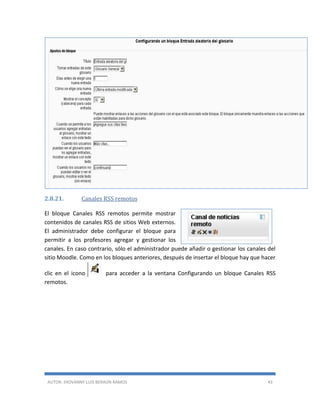 AUTOR: JHOVANNY LUIS BERAÚN RAMOS 43
2.8.21. Canales RSS remotos
El bloque Canales RSS remotos permite mostrar
contenidos de canales RSS de sitios Web externos.
El administrador debe configurar el bloque para
permitir a los profesores agregar y gestionar los
canales. En caso contrario, sólo el administrador puede añadir o gestionar los canales del
sitio Moodle. Como en los bloques anteriores, después de insertar el bloque hay que hacer
clic en el icono para acceder a la ventana Configurando un bloque Canales RSS
remotos.
 