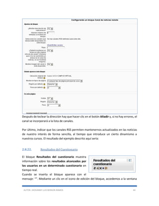 AUTOR: JHOVANNY LUIS BERAÚN RAMOS 44
Después de teclear la dirección hay que hacer clic en el botón Añadir y, si no hay errores, el
canal se incorporará a la lista de canales.
Por último, indicar que los canales RSS permiten mantenernos actualizados en las noticias
de nuestro interés de forma sencilla, al tiempo que introduce un cierto dinamismo a
nuestros cursos. El resultado del ejemplo descrito aquí sería:
2.8.22. Resultados del Cuestionario
El bloque Resultados del cuestionario muestra
información sobre los resultados alcanzados por
los usuarios en un determinado cuestionario en
tiempo real.
Cuando se inserta el bloque aparece con el
mensaje: “”. Mediante un clic en el icono de edición del bloque, accedemos a la ventana
 