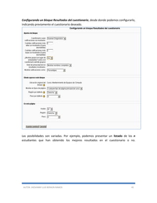 AUTOR: JHOVANNY LUIS BERAÚN RAMOS 45
Configurando un bloque Resultados del cuestionario, desde donde podemos configurarlo,
indicando previamente el cuestionario deseado.
Las posibilidades son variadas. Por ejemplo, podemos presentar un listado de los n
estudiantes que han obtenido los mejores resultados en el cuestionario o no.
 