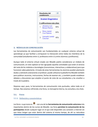 AUTOR: JHOVANNY LUIS BERAÚN RAMOS 46
3. MÓDULOS DE COMUNICACIÓN
Las herramientas de comunicación son fundamentales en cualquier entorno virtual de
aprendizaje ya que facilitan y enriquecen la interacción entre todos los miembros de la
comunidad (estudiantes entre sí, profesores entre sí y entre alumnos y profesores).
Aunque todo el entorno virtual creado con Moodle podría considerarse un módulo de
comunicación, en este capítulo se han agrupado aquellas actividades que están al servicio
del resto de los módulos o tecnologías (transmisivas, interactivas y colaborativas) para que
funcionen adecuadamente. A través de estas herramientas los alumnos pueden plantearle
dudas y solicitarle aclaraciones al profesor; puede utilizarse la plataforma Moodle también
para publicar anuncios, instrucciones, fechas de examen etc.; y también puede establecer
debates y discusiones que amplíen el punto de vista de sus estudiantes y les enseñen a
través de la palabra.
Dejamos aquí, pues, la herramientas de comunicación más puntuales, sobre todo en el
tiempo. Nos estamos refiriendo a los foros, la mensajería interna, las consultas y los chats.
3.1. Foros
3.1.1. Definición y características
Los foros –cuyo icono es - son una de las herramientas de comunicación asíncrona más
importantes dentro de los cursos de Moodle. Los foros permiten la comunicación de los
participantes desde cualquier lugar en el que esté disponible una conexión a Internet sin
que éstos tengan que estar dentro del sistema al mismo tiempo, de ahí su naturaleza
 