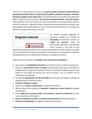 AUTOR: JHOVANNY LUIS BERAÚN RAMOS 47
asíncrona. Un foro puede verse como una especie cartelera electrónica donde todos los
participantes pueden colocar sus aportaciones, publicar pequeños mensajes o mantener
discusiones públicas sobre algún tema. Su funcionamiento es muy similar al de otros foros
Web. En todos los cursos se crea un foro de forma predeterminada: el Foro de Noticias.
Sólo se permite un foro de noticias por curso. Éste aparece en la sección 0 de la columna
central. Se trata de un lugar para colocar anuncios de carácter general (por ejemplo, para
hacer pública información relativa al curso, como las fechas de exámenes, los horarios de
prácticas o cualquier otro aviso o anuncio).
Los últimos mensajes publicados se
presentan también en el bloque de
Novedades, funcionando así como un
tablón de anuncios. Todos los
participantes (docentes y estudiantes)
están suscritos a este foro, lo que
significa que, además de poder ver los mensajes conectándose vía Web, recibirán una copia
por correo electrónico. Si queremos mandar un mensaje de correo electrónico a todos los
participantes del curso, simplemente colocamos un mensaje en este foro.
Además de este foro general, se pueden crear cuantos foros necesitemos.
 Son muchas las posibilidades educativas que ofrecen los foros. Podemos usarlos para:
 Ejercitar el pensamiento crítico y creativo (hay que educar para que las opiniones se
fundamenten con argumentos sólidos). Permite un tratamiento reflexivo que en el aula
puede ser más difícil de ejercitar por falta de tiempo y por la “presión” de los
compañeros y compañeras.
 Favorecer la participación real del alumnado sin limitaciones de espacio ni tiempo (se
puede participar fuera de las aulas).
 Coordinar trabajos en equipo.
 Educar en el respeto a las personas con opiniones diferentes.
 Ahorrar tiempo como profesor al responder a preguntas o aclarar dudas que pueden
ser generales.
 Como medio para conocerse mejor y de entender y valorar las diferencias (en este
caso, a través de un foro social).
 Forzar al estudiante a escribir y a ordenar su pensamiento de manera autónoma.
 Potenciar el aprendizaje entre iguales mediante la interacción.
 