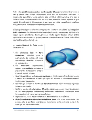 AUTOR: JHOVANNY LUIS BERAÚN RAMOS 48
Todas estas posibilidades educativas pueden quedar diluidas si simplemente creamos el
foro y damos unas cuantas instrucciones para que los estudiantes participen. Es
fundamental que el foro, como cualquier otra actividad, esté integrado y sirva para la
consecución de los objetivos del curso. Por otro lado, el éxito de un foro depende en gran
medida del moderador/a del mismo, por lo que habrá que cuidar especialmente esta labor
para garantizar un avance continuo en la argumentación.
Otras sugerencias para sacarle el máximo provecho a los foros son: valorar la participación
de los estudiantes (los foros de Moodle lo permiten), invitar a participar en nuestros foros
a algún experto en el tema a debatir, proponer debates a partir de algún artículo o libro,
organizar a los estudiantes por grupos para que fomenten la aportación que harán al foro
(aquí podrían utilizar el chat), etc.
Las características de los foros pueden
sintetizarse en:
 Hay diferentes tipos de foros
disponibles: exclusivos para el
profesorado, de noticias del curso,
debate único y abiertos a la totalidad
de participantes.
 Las discusiones (aportaciones)
pueden verse anidadas, por rama, o
presentar los mensajes más antiguos
o los más nuevos, primero.
 Cada intervención en un foro queda registrada en el sistema con el nombre del usuario
y la fecha de su aportación, de forma que seguir una discusión se convierta en una tarea
intuitiva para los usuarios.
 Los mensajes también se pueden ver de varias maneras, incluir mensajes adjuntos e
imágenes incrustadas.
 Los foros pueden estructurarse de diferentes maneras, y pueden incluir la evaluación
de cada mensaje por los compañeros y compañeras. Si se usan las calificaciones de los
foros, pueden restringirse a un rango de fechas.
 El profesorado puede mover los temas de discusión entre distintos foros.
 El profesorado puede obligar la suscripción de todos a un foro o permitir que cada
persona elija a qué foros suscribirse de manera que se le envíe una copia de los
mensajes por correo electrónico.
 