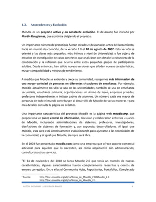 AUTOR: JHOVANNY LUIS BERAÚN RAMOS 4
1.3. Antecedentes y Evolución
Moodle es un proyecto activo y en constante evolución. El desarrollo fue iniciado por
Martin Dougiamas, que continúa dirigiendo el proyecto.
Un importante número de prototipos fueron creados y descartados antes del lanzamiento,
hacia un mundo desconocido, de la versión 1.0 el 20 de agosto de 2002. Esta versión se
orientó a las clases más pequeñas, más íntimas a nivel de Universidad, y fue objeto de
estudios de investigación de casos concretos que analizaron con detalle la naturaleza de la
colaboración y la reflexión que ocurría entre estos pequeños grupos de participantes
adultos. Desde entonces, han salido nuevas versiones que añaden nuevas características,
mayor compatibilidad y mejoras de rendimiento.
A medida que Moodle se extiende y crece su comunidad, recogemos más información de
una mayor variedad de personas en diferentes situaciones de enseñanza. Por ejemplo,
Moodle actualmente no sólo se usa en las universidades, también se usa en enseñanza
secundaria, enseñanza primaria, organizaciones sin ánimo de lucro, empresas privadas,
profesores independientes e incluso padres de alumnos. Un número cada vez mayor de
personas de todo el mundo contribuyen al desarrollo de Moodle de varias maneras –para
más detalles consulte la página de Créditos.
Una importante característica del proyecto Moodle es la página web moodle.org, que
proporciona un punto central de información, discusión y colaboración entre los usuarios
de Moodle, incluyendo administradores de sistemas, profesores, investigadores,
diseñadores de sistemas de formación y, por supuesto, desarrolladores. Al igual que
Moodle, esta web está continuamente evolucionando para ajustarse a las necesidades de
la comunidad, y al igual que Moodle, siempre será libre.
En el 2003 fue presentado moodle.com como una empresa que ofrece soporte comercial
adicional para aquellos que lo necesiten, así como alojamiento con administración,
consultoría y otros servicios.
2 El 24 de noviembre del 2010 se lanza Moodle 2.0 que tenía un montón de nuevas
características, algunas características fueron completamente reescritas y cientos de
errores corregidos. Entre ellas el Community Hubs, Repositorios, Portafolios, Completado
2
Fuente: http://docs.moodle.org/all/es/Notas_de_Moodle_2.0#Moodle_2.0
http://docs.moodle.org/all/es/Notas_de_Moodle_2.1
 