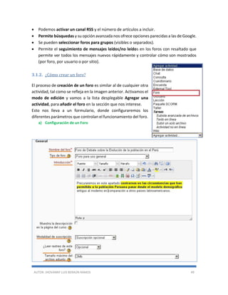 AUTOR: JHOVANNY LUIS BERAÚN RAMOS 49
 Podemos activar un canal RSS y el número de artículos a incluir.
 Permite búsquedas y su opción avanzada nos ofrece opciones parecidas a las de Google.
 Se pueden seleccionar foros para grupos (visibles o separados).
 Permite el seguimiento de mensajes leídos/no leídos en los foros con resaltado que
permite ver todos los mensajes nuevos rápidamente y controlar cómo son mostrados
(por foro, por usuario o por sitio).
3.1.2. ¿Cómo crear un foro?
El proceso de creación de un foro es similar al de cualquier otra
actividad, tal como se refleja en la imagen anterior. Activamos el
modo de edición y vamos a la lista desplegable Agregar una
actividad, para añadir el foro en la sección que nos interese.
Esto nos lleva a un formulario, donde configuraremos los
diferentes parámetros que controlan el funcionamiento del foro.
a) Configuración de un Foro
 